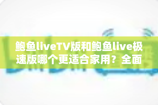 鲍鱼liveTV版和鲍鱼live极速版哪个更适合家用?全面对比与选购指南 鲍鱼liveTV版和鲍鱼live极速版哪个更适合家用?全面对比与选购指南