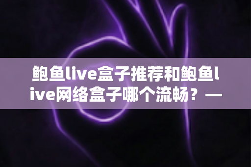 鲍鱼live盒子推荐和鲍鱼live网络盒子哪个流畅?——全面对比与选购实战指南 鲍鱼live盒子推荐和鲍鱼live网络盒子哪个流畅?——全面对比与选购实战指南