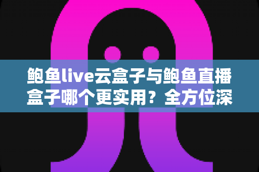鲍鱼live云盒子与鲍鱼直播盒子哪个更实用？全方位深度对比帮你选对不选贵