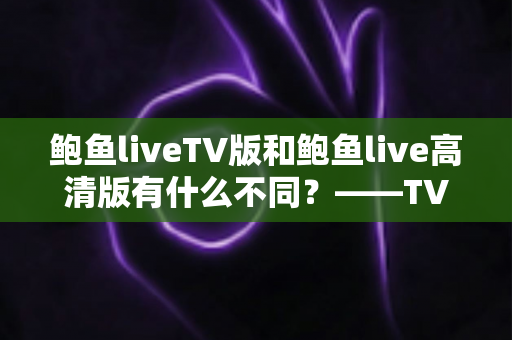 鲍鱼liveTV版和鲍鱼live高清版有什么不同？——TV版与高清版全方位深度对比解析，助你一键选对版本，畅享极致流畅直播体验