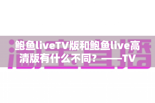 鲍鱼liveTV版和鲍鱼live高清版有什么不同？——TV版与高清版全方位深度对比解析，助你一键选对版本，畅享极致流畅直播体验