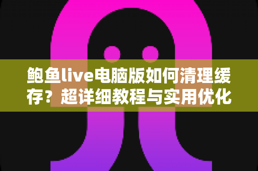 鲍鱼live电脑版如何清理缓存?超详细教程与实用优化技巧全解析 鲍鱼live电脑版如何清理缓存?超详细教程与实用优化技巧全解析
