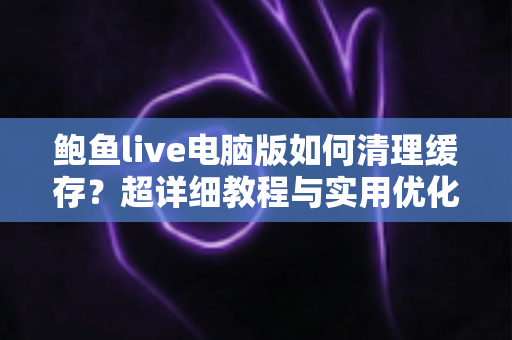 鲍鱼live电脑版如何清理缓存?超详细教程与实用优化技巧全解析 鲍鱼live电脑版如何清理缓存?超详细教程与实用优化技巧全解析