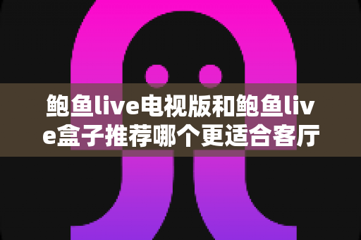 鲍鱼live电视版和鲍鱼live盒子推荐哪个更适合客厅？客厅大屏观影方案深度对比与选购全指南