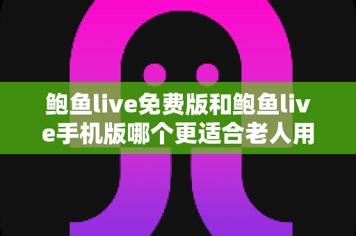 鲍鱼live免费版和鲍鱼live手机版哪个更适合老人用？中老年用户选版本实用指南