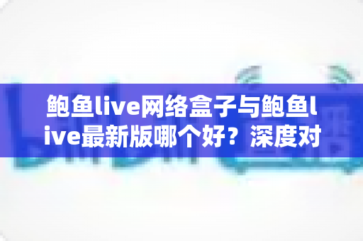鲍鱼live网络盒子与鲍鱼live最新版哪个好？深度对比评测帮你找到最合适的观看方案