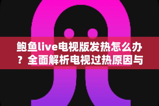 鲍鱼live电视版发热怎么办？全面解析电视过热原因与实用降温解决方案