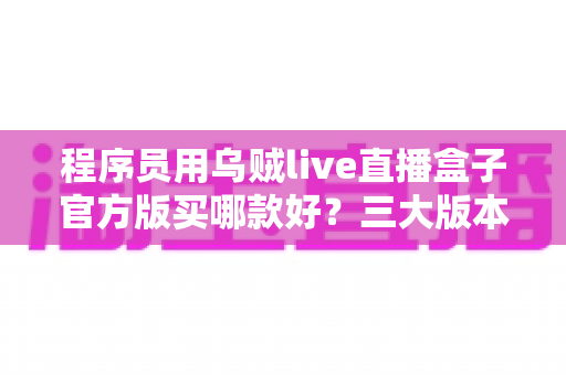 程序员用乌贼live直播盒子官方版买哪款好？三大版本深度对比与2025年选购全攻略