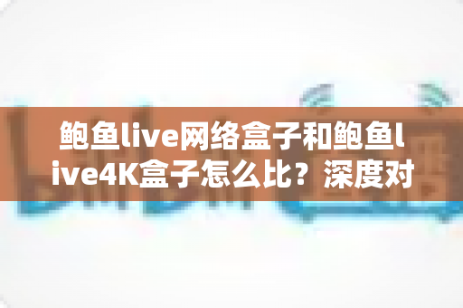 鲍鱼live网络盒子和鲍鱼live4K盒子怎么比?深度对比评测帮你选对电视盒子 鲍鱼live网络盒子和鲍鱼live4K盒子怎么比?深度对比评测帮你选对电视盒子
