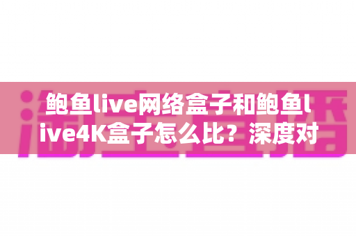 鲍鱼live网络盒子和鲍鱼live4K盒子怎么比?深度对比评测帮你选对电视盒子 鲍鱼live网络盒子和鲍鱼live4K盒子怎么比?深度对比评测帮你选对电视盒子