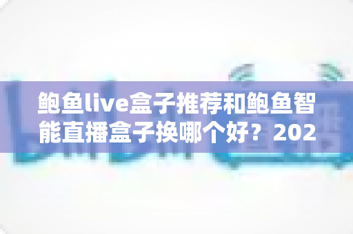 鲍鱼live盒子推荐和鲍鱼智能直播盒子换哪个好?2025最新选购指南与深度对比全解析 鲍鱼live盒子推荐和鲍鱼智能直播盒子换哪个好?2025最新选购指南与深度对比全解析