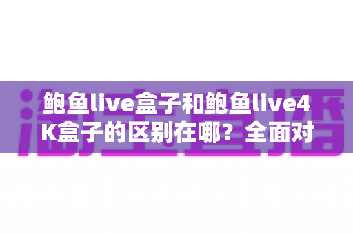 鲍鱼live盒子和鲍鱼live4K盒子的区别在哪?全面对比帮你选对适合自己的一款 鲍鱼live盒子和鲍鱼live4K盒子的区别在哪?全面对比帮你选对适合自己的一款
