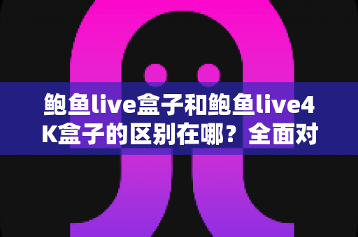 鲍鱼live盒子和鲍鱼live4K盒子的区别在哪？全面对比帮你选对适合自己的一款