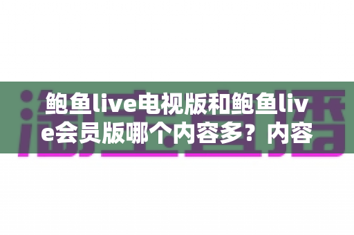 鲍鱼live电视版和鲍鱼live会员版哪个内容多？内容量、功能与权益全方位深度对比指南