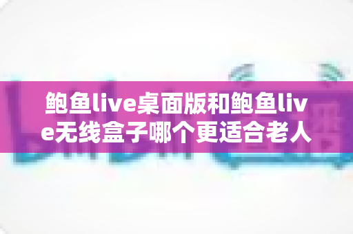 鲍鱼live桌面版和鲍鱼live无线盒子哪个更适合老人用？一份写给子女的贴心选购与实测指南
