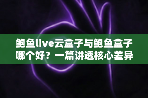 鲍鱼live云盒子与鲍鱼盒子哪个好?一篇讲透核心差异的实用对比指南 鲍鱼live云盒子与鲍鱼盒子哪个好?一篇讲透核心差异的实用对比指南