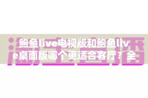 鲍鱼live电视版和鲍鱼live桌面版哪个更适合客厅?全维度深度对比与选择指南 鲍鱼live电视版和鲍鱼live桌面版哪个更适合客厅?全维度深度对比与选择指南