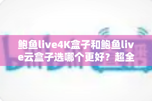 鲍鱼live4K盒子和鲍鱼live云盒子选哪个更好？超全对比指南助你一次选对不踩坑