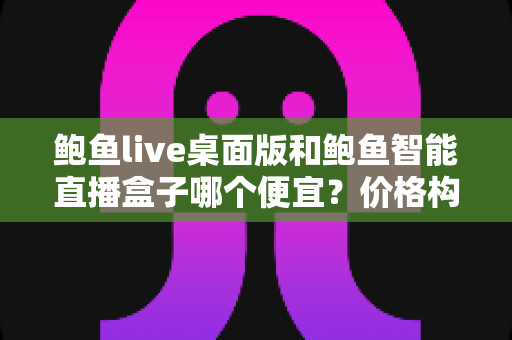 鲍鱼live桌面版和鲍鱼智能直播盒子哪个便宜?价格构成与省钱选购全解析 鲍鱼live桌面版和鲍鱼智能直播盒子哪个便宜?价格构成与省钱选购全解析