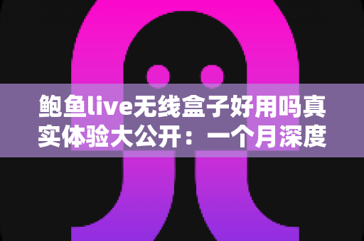 鲍鱼live无线盒子好用吗真实体验大公开：一个月深度测评，优缺点全解析，看完再买不踩坑