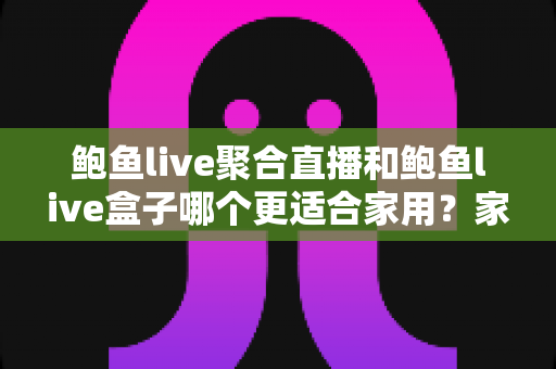 鲍鱼live聚合直播和鲍鱼live盒子哪个更适合家用?家庭影音选购全攻略与深度对比 鲍鱼live聚合直播和鲍鱼live盒子哪个更适合家用?家庭影音选购全攻略与深度对比