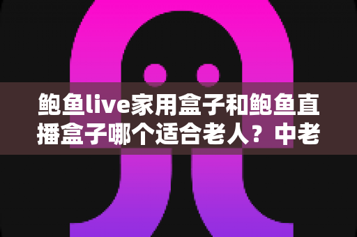 鲍鱼live家用盒子和鲍鱼直播盒子哪个适合老人？中老年电视盒子选购全攻略