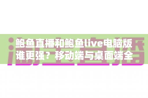 鲍鱼直播和鲍鱼live电脑版谁更强？移动端与桌面端全方位深度对比解析