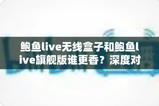 鲍鱼live无线盒子和鲍鱼live旗舰版谁更香？深度对比帮你选对不选贵