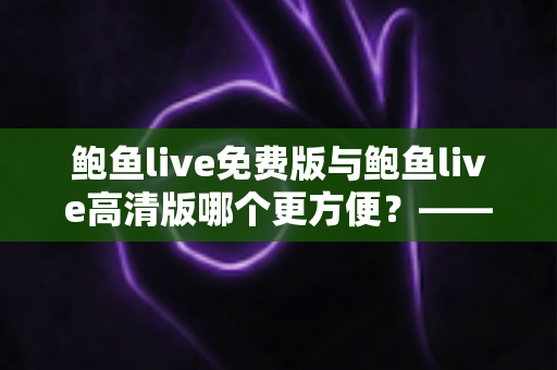 鲍鱼live免费版与鲍鱼live高清版哪个更方便?——版本选择全攻略与实用对比分析 鲍鱼live免费版与鲍鱼live高清版哪个更方便?——版本选择全攻略与实用对比分析