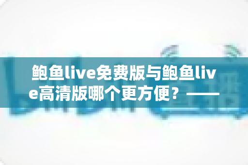 鲍鱼live免费版与鲍鱼live高清版哪个更方便?——版本选择全攻略与实用对比分析 鲍鱼live免费版与鲍鱼live高清版哪个更方便?——版本选择全攻略与实用对比分析