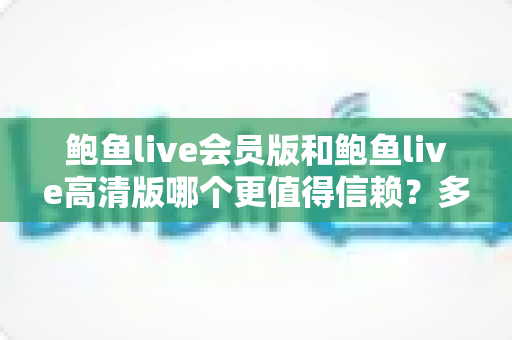 鲍鱼live会员版和鲍鱼live高清版哪个更值得信赖？多维度深度对比与避坑选择指南