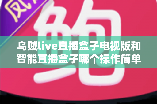 乌贼live直播盒子电视版和智能直播盒子哪个操作简单？全面对比评测帮你选对设备