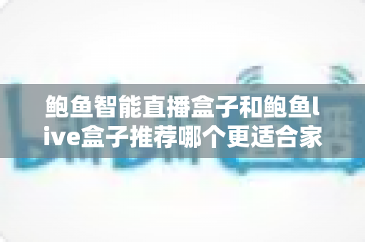 鲍鱼智能直播盒子和鲍鱼live盒子推荐哪个更适合家用？家用场景深度对比与选购指南