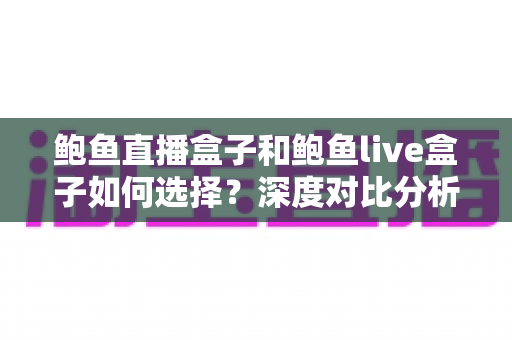 鲍鱼直播盒子和鲍鱼live盒子如何选择？深度对比分析与选购避坑全指南