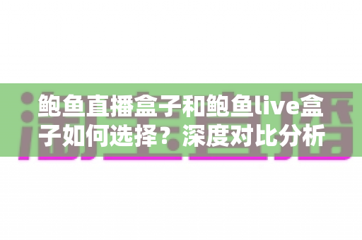 鲍鱼直播盒子和鲍鱼live盒子如何选择？深度对比分析与选购避坑全指南