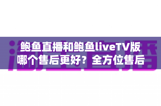 鲍鱼直播和鲍鱼liveTV版哪个售后更好?全方位售后对比与实用选购指南 鲍鱼直播和鲍鱼liveTV版哪个售后更好?全方位售后对比与实用选购指南