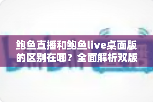 鲍鱼直播和鲍鱼live桌面版的区别在哪？全面解析双版本核心差异，帮你选出最适合的使用方式
