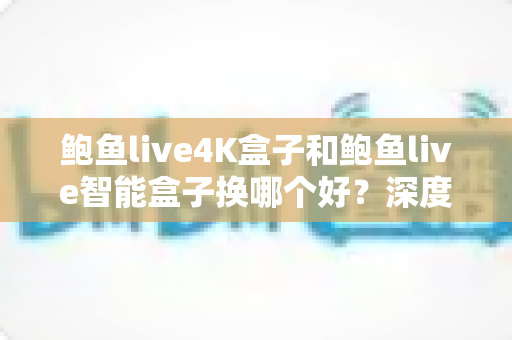鲍鱼live4K盒子和鲍鱼live智能盒子换哪个好?深度对比选购指南,帮你换机不踩坑 鲍鱼live4K盒子和鲍鱼live智能盒子换哪个好?深度对比选购指南,帮你换机不踩坑