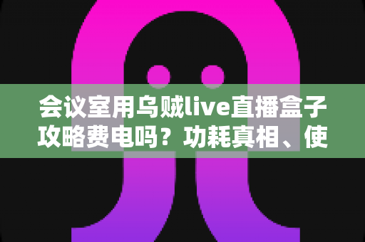 会议室用乌贼live直播盒子攻略费电吗?功耗真相、使用指南与省电技巧全解析 会议室用乌贼live直播盒子攻略费电吗?功耗真相、使用指南与省电技巧全解析