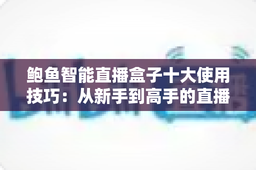 鲍鱼智能直播盒子十大使用技巧：从新手到高手的直播效率进阶全攻略