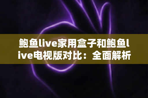 鲍鱼live家用盒子和鲍鱼live电视版对比：全面解析两大版本差异，助你轻松选出最佳方案