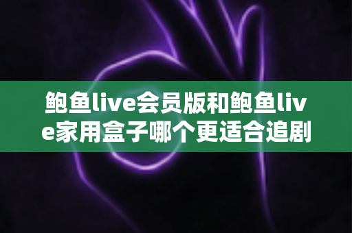 鲍鱼live会员版和鲍鱼live家用盒子哪个更适合追剧？追剧党必看的全面对比与选购指南