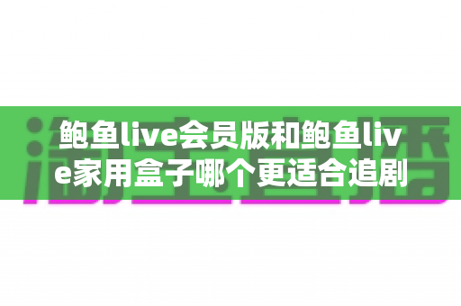 鲍鱼live会员版和鲍鱼live家用盒子哪个更适合追剧？追剧党必看的全面对比与选购指南