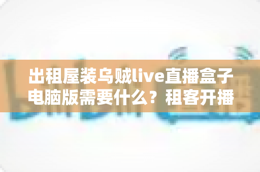 出租屋装乌贼live直播盒子电脑版需要什么？租客开播必备条件与完整准备清单