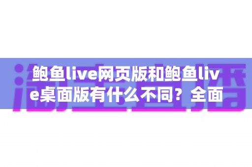 鲍鱼live网页版和鲍鱼live桌面版有什么不同？全面深度对比解析，助你轻松选出最合适的使用方式