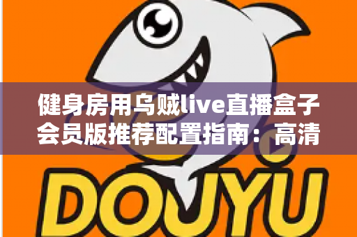 健身房用乌贼live直播盒子会员版推荐配置指南:高清稳定直播的完整落地方案 健身房用乌贼live直播盒子会员版推荐配置指南:高清稳定直播的完整落地方案