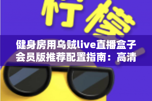 健身房用乌贼live直播盒子会员版推荐配置指南:高清稳定直播的完整落地方案 健身房用乌贼live直播盒子会员版推荐配置指南:高清稳定直播的完整落地方案