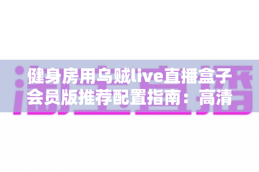 健身房用乌贼live直播盒子会员版推荐配置指南:高清稳定直播的完整落地方案 健身房用乌贼live直播盒子会员版推荐配置指南:高清稳定直播的完整落地方案