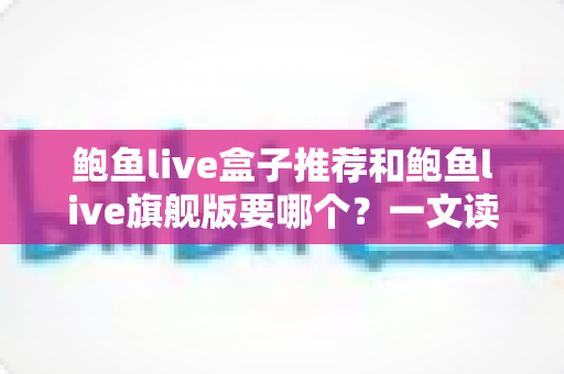 鲍鱼live盒子推荐和鲍鱼live旗舰版要哪个?一文读懂两大版本的差异与选购技巧 鲍鱼live盒子推荐和鲍鱼live旗舰版要哪个?一文读懂两大版本的差异与选购技巧