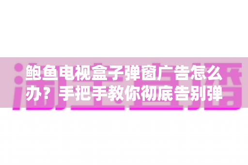 鲍鱼电视盒子弹窗广告怎么办?手把手教你彻底告别弹窗广告的实用攻略 鲍鱼电视盒子弹窗广告怎么办?手把手教你彻底告别弹窗广告的实用攻略